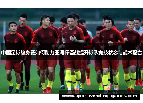 中国足球热身赛如何助力亚洲杯备战提升球队竞技状态与战术配合
