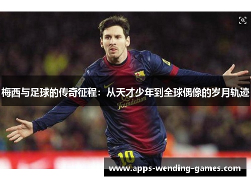 梅西与足球的传奇征程：从天才少年到全球偶像的岁月轨迹