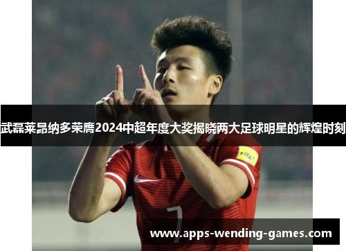 武磊莱昂纳多荣膺2024中超年度大奖揭晓两大足球明星的辉煌时刻