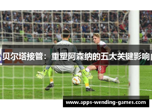 贝尔塔接管：重塑阿森纳的五大关键影响