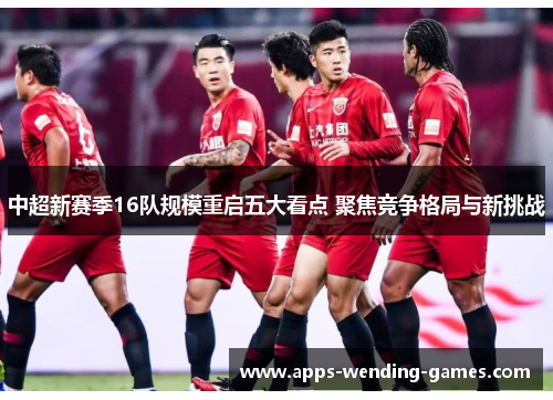 中超新赛季16队规模重启五大看点 聚焦竞争格局与新挑战