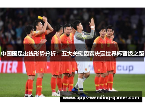 中国国足出线形势分析：五大关键因素决定世界杯晋级之路
