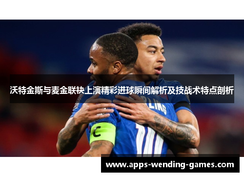 沃特金斯与麦金联袂上演精彩进球瞬间解析及技战术特点剖析