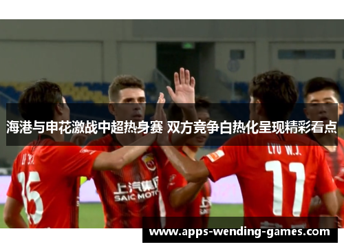 海港与申花激战中超热身赛 双方竞争白热化呈现精彩看点