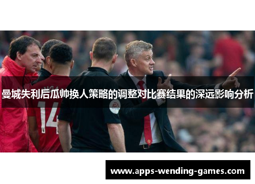 曼城失利后瓜帅换人策略的调整对比赛结果的深远影响分析