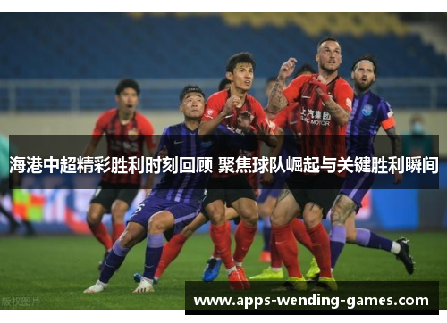 海港中超精彩胜利时刻回顾 聚焦球队崛起与关键胜利瞬间