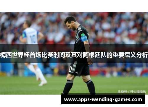 梅西世界杯首场比赛时间及其对阿根廷队的重要意义分析