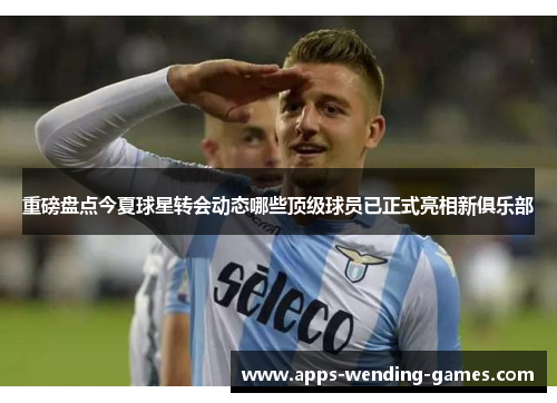 重磅盘点今夏球星转会动态哪些顶级球员已正式亮相新俱乐部