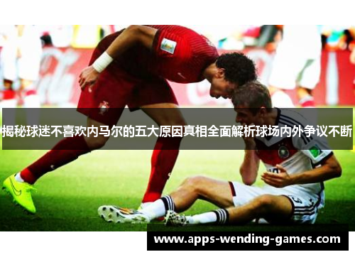 揭秘球迷不喜欢内马尔的五大原因真相全面解析球场内外争议不断 揭秘球迷不喜欢内马尔的五大原因真相全面解析球场内外争议不断