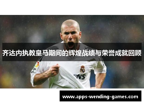 齐达内执教皇马期间的辉煌战绩与荣誉成就回顾
