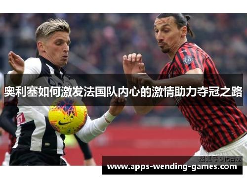 奥利塞如何激发法国队内心的激情助力夺冠之路