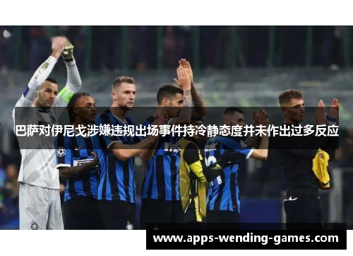 巴萨对伊尼戈涉嫌违规出场事件持冷静态度并未作出过多反应