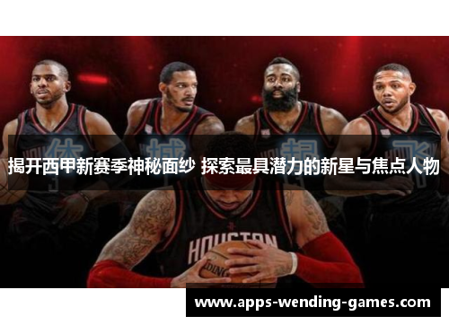 揭开西甲新赛季神秘面纱 探索最具潜力的新星与焦点人物