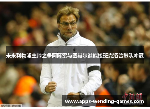 未来利物浦主帅之争阿隆索与图赫尔谁能接班克洛普带队冲冠