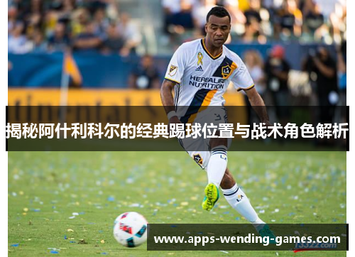 揭秘阿什利科尔的经典踢球位置与战术角色解析