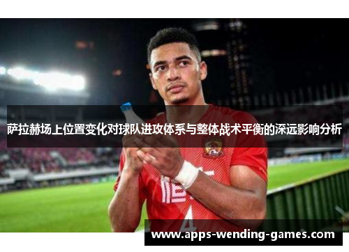 萨拉赫场上位置变化对球队进攻体系与整体战术平衡的深远影响分析 萨拉赫场上位置变化对球队进攻体系与整体战术平衡的深远影响分析