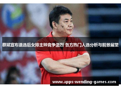 蔡斌宣布退选后女排主帅竞争激烈 各方热门人选分析与前景展望 蔡斌宣布退选后女排主帅竞争激烈 各方热门人选分析与前景展望