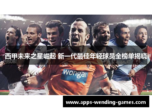 西甲未来之星崛起 新一代最佳年轻球员全榜单揭晓 西甲未来之星崛起 新一代最佳年轻球员全榜单揭晓