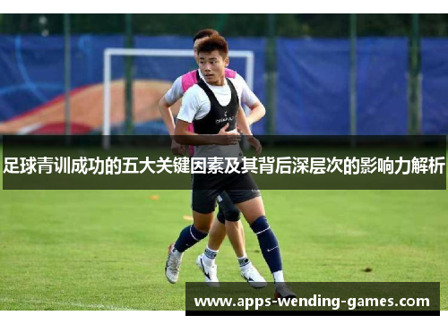 足球青训成功的五大关键因素及其背后深层次的影响力解析 足球青训成功的五大关键因素及其背后深层次的影响力解析