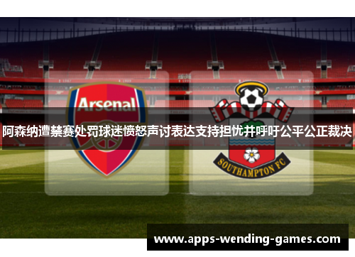阿森纳遭禁赛处罚球迷愤怒声讨表达支持担忧并呼吁公平公正裁决