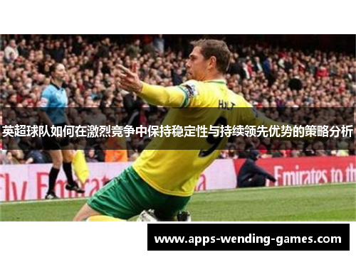 英超球队如何在激烈竞争中保持稳定性与持续领先优势的策略分析 英超球队如何在激烈竞争中保持稳定性与持续领先优势的策略分析