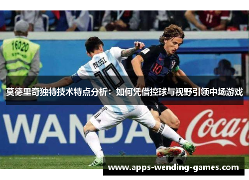 莫德里奇独特技术特点分析：如何凭借控球与视野引领中场游戏