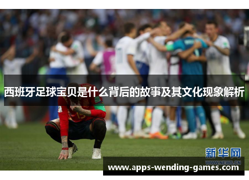 西班牙足球宝贝是什么背后的故事及其文化现象解析 西班牙足球宝贝是什么背后的故事及其文化现象解析