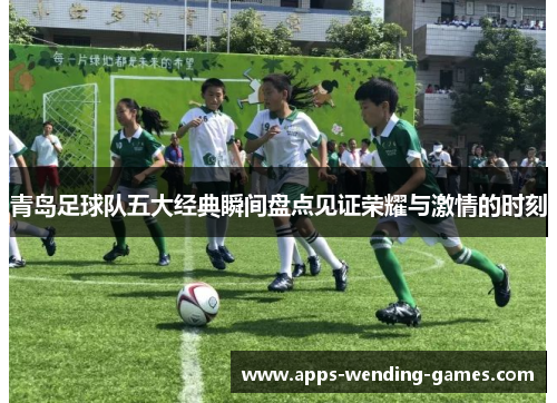 青岛足球队五大经典瞬间盘点见证荣耀与激情的时刻