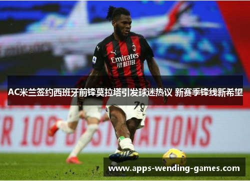 AC米兰签约西班牙前锋莫拉塔引发球迷热议 新赛季锋线新希望